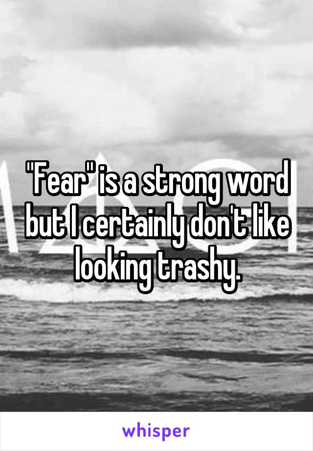 "Fear" is a strong word but I certainly don't like looking trashy.