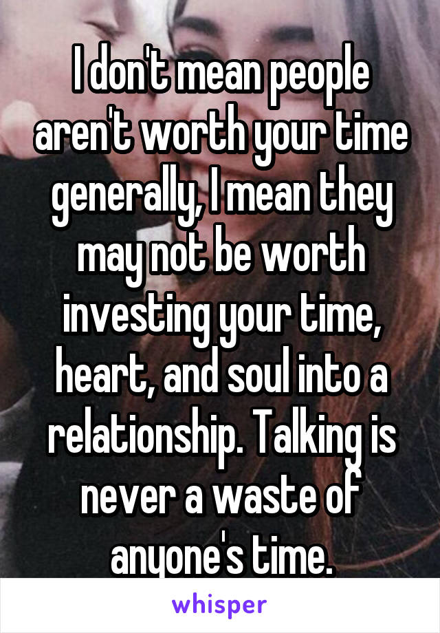 I don't mean people aren't worth your time generally, I mean they may not be worth investing your time, heart, and soul into a relationship. Talking is never a waste of anyone's time.