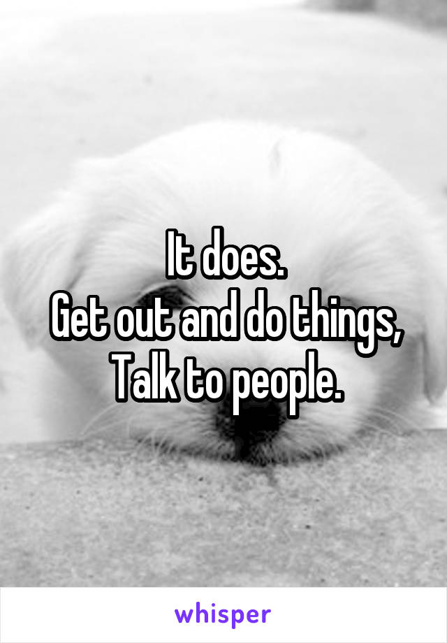 It does.
Get out and do things,
Talk to people.
