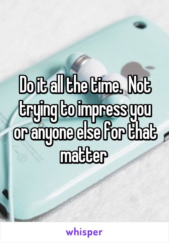 Do it all the time.  Not trying to impress you or anyone else for that matter 