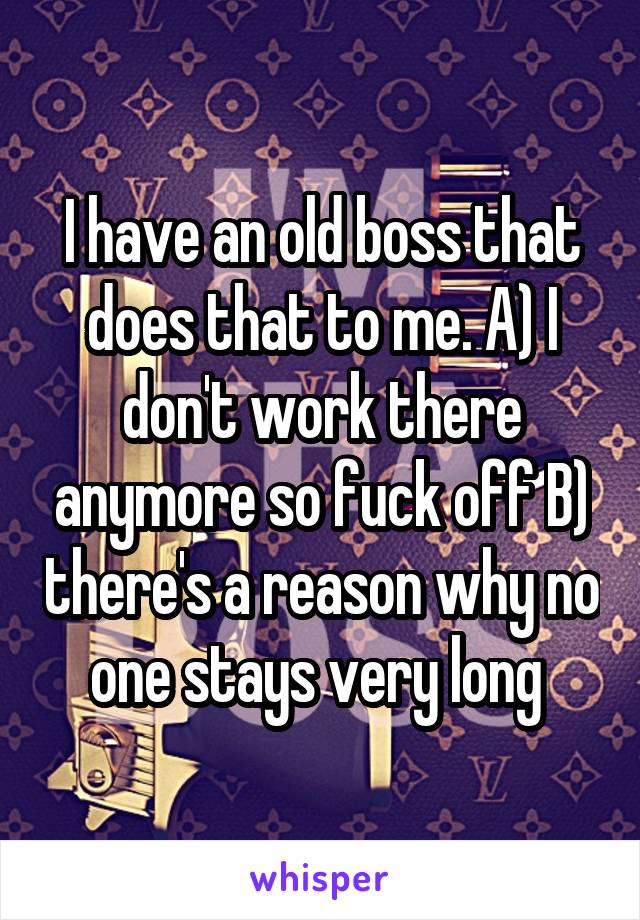 I have an old boss that does that to me. A) I don't work there anymore so fuck off B) there's a reason why no one stays very long 
