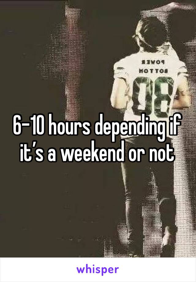 6-10 hours depending if it’s a weekend or not