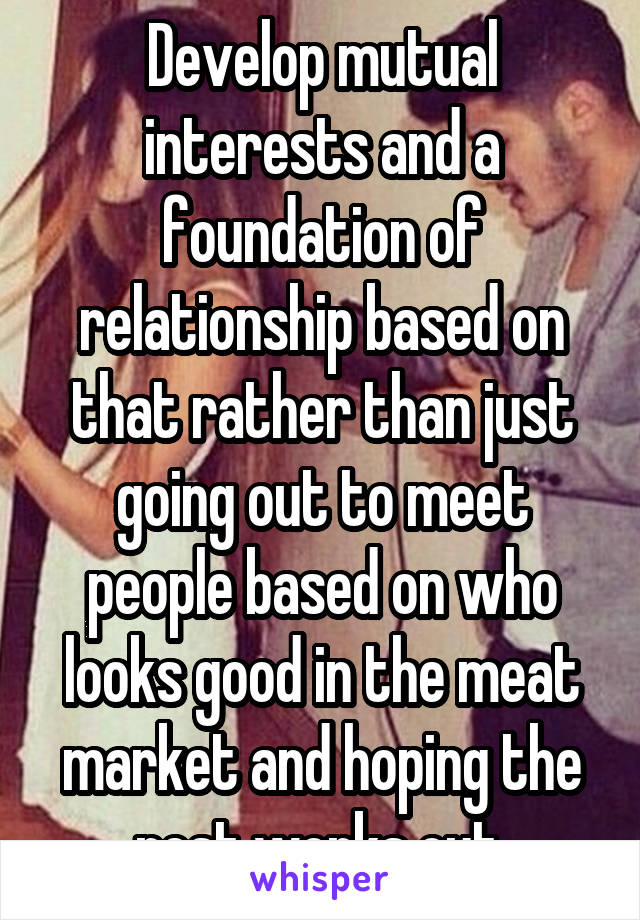 Develop mutual interests and a foundation of relationship based on that rather than just going out to meet people based on who looks good in the meat market and hoping the rest works out.
