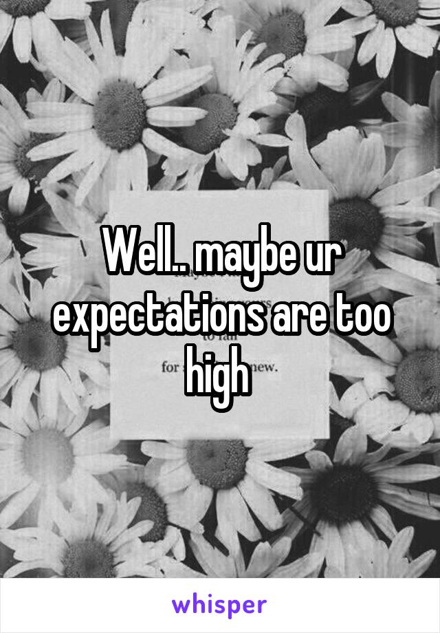 Well.. maybe ur expectations are too high 