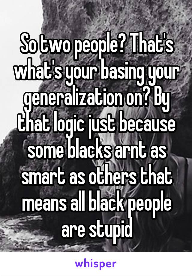 So two people? That's what's your basing your generalization on? By that logic just because some blacks arnt as smart as others that means all black people are stupid