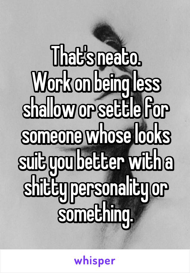 That's neato.
Work on being less shallow or settle for someone whose looks suit you better with a shitty personality or something.