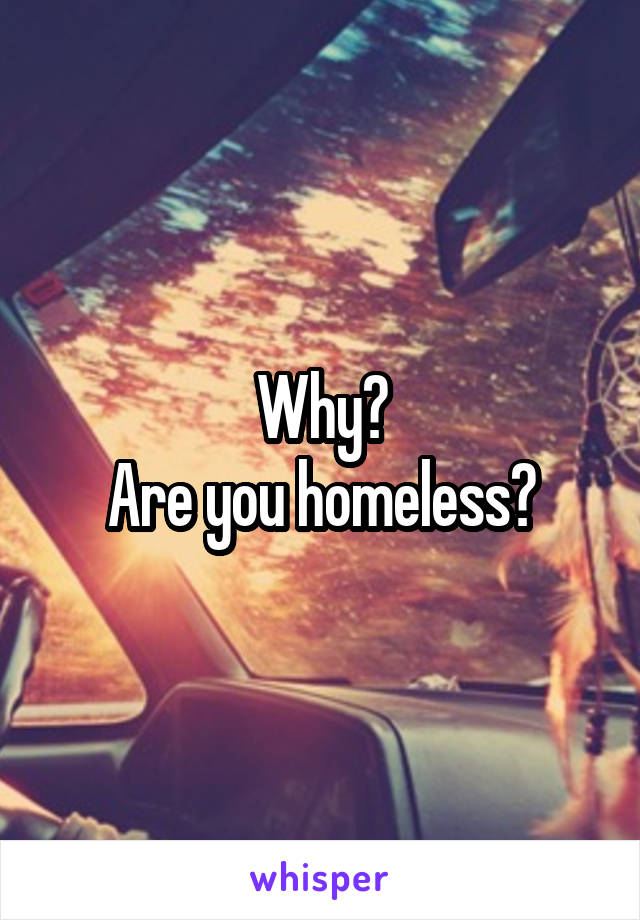 Why?
Are you homeless?