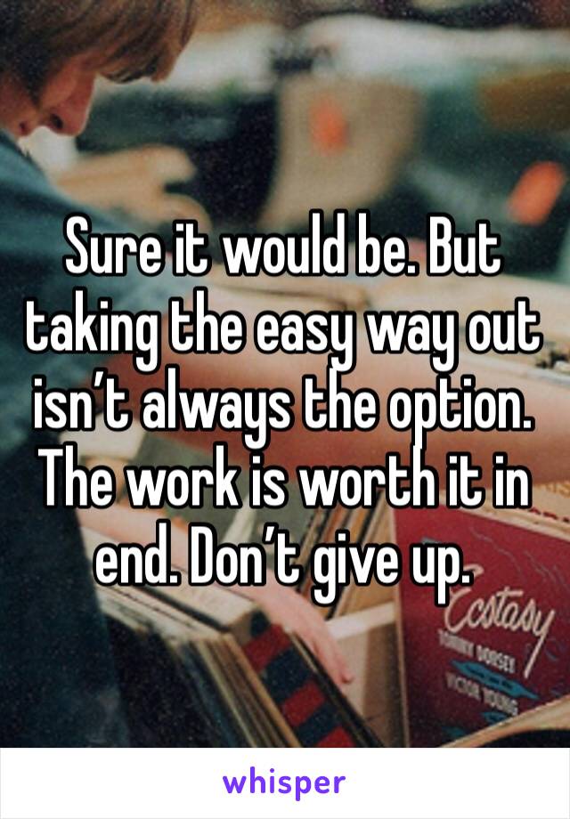 Sure it would be. But taking the easy way out isn’t always the option. The work is worth it in end. Don’t give up. 
