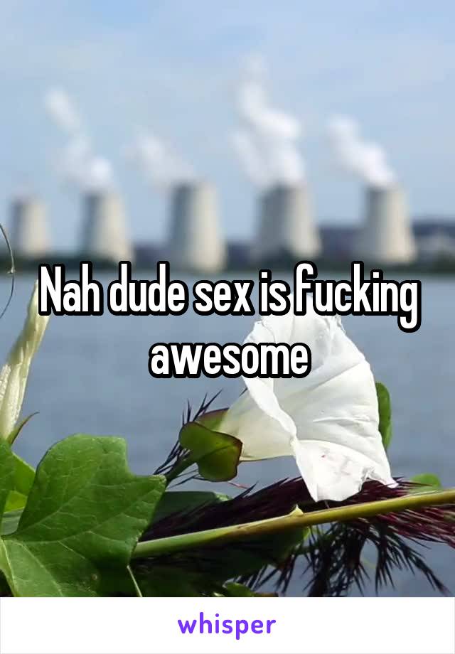 Nah dude sex is fucking awesome