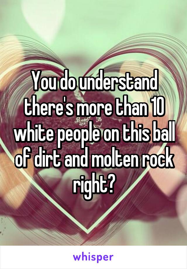 You do understand there's more than 10 white people on this ball of dirt and molten rock right?