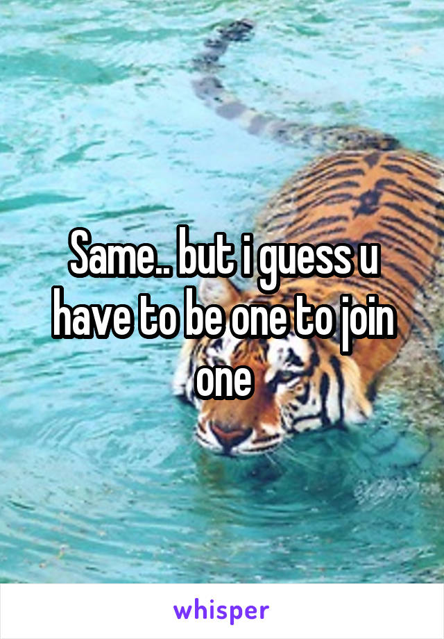 Same.. but i guess u have to be one to join one