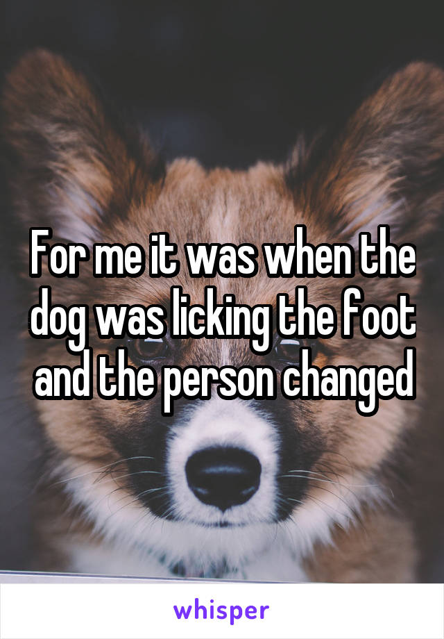 For me it was when the dog was licking the foot and the person changed