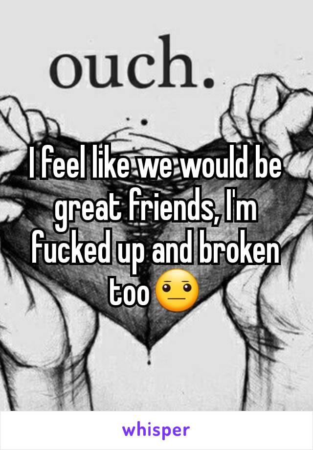 I feel like we would be great friends, I'm fucked up and broken too😐