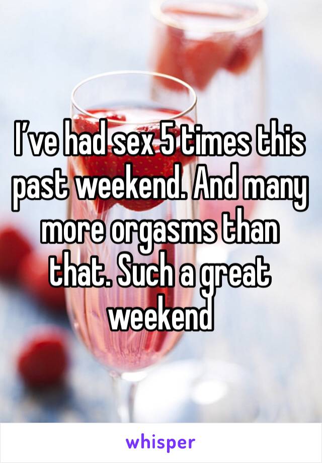 I’ve had sex 5 times this past weekend. And many more orgasms than that. Such a great weekend