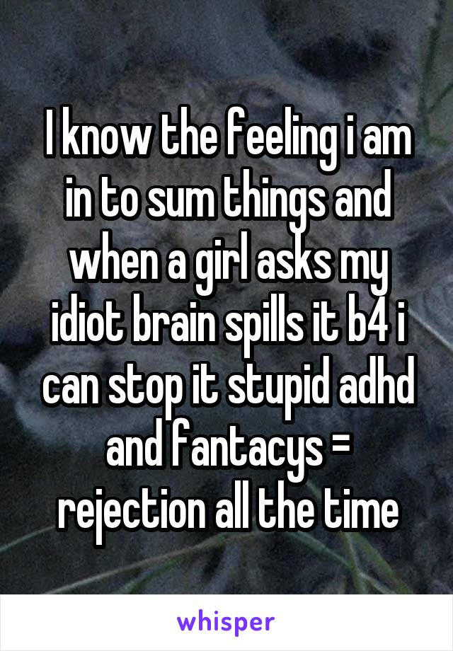 I know the feeling i am in to sum things and when a girl asks my idiot brain spills it b4 i can stop it stupid adhd and fantacys = rejection all the time