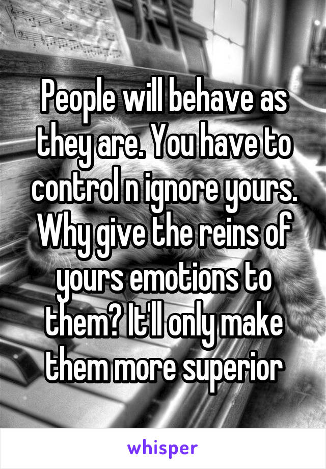 People will behave as they are. You have to control n ignore yours. Why give the reins of yours emotions to them? It'll only make them more superior