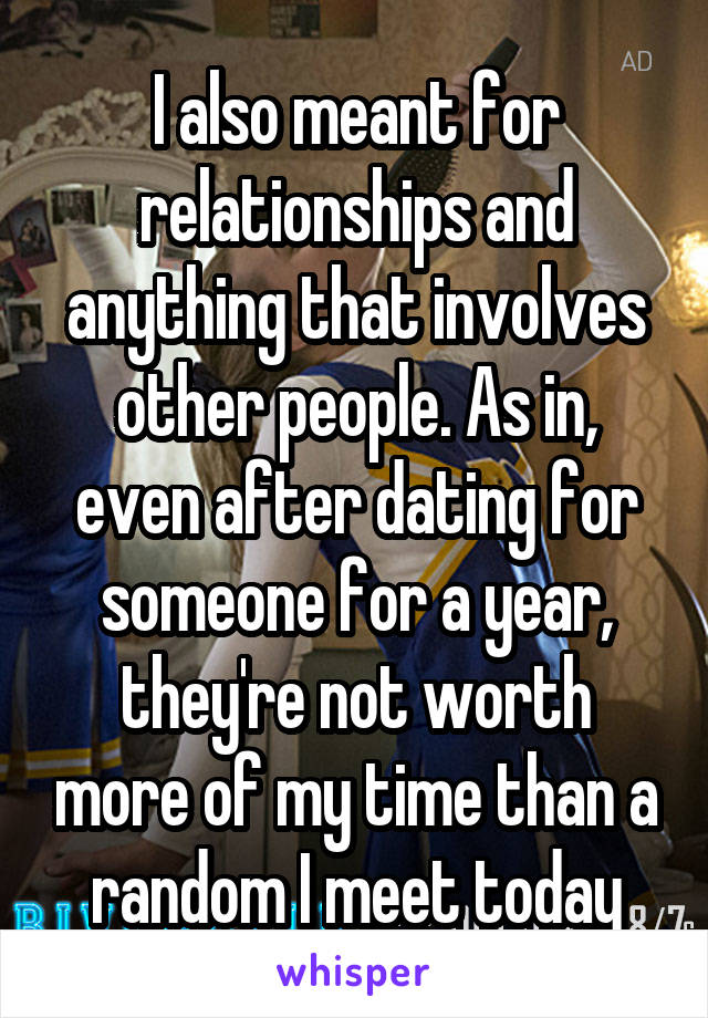 I also meant for relationships and anything that involves other people. As in, even after dating for someone for a year, they're not worth more of my time than a random I meet today