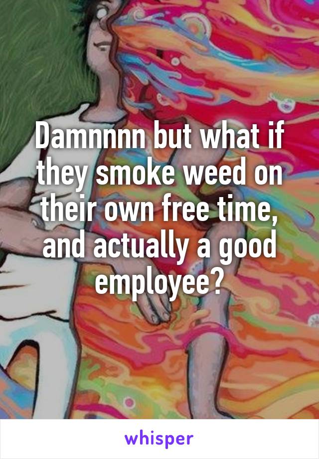 Damnnnn but what if they smoke weed on their own free time, and actually a good employee?
