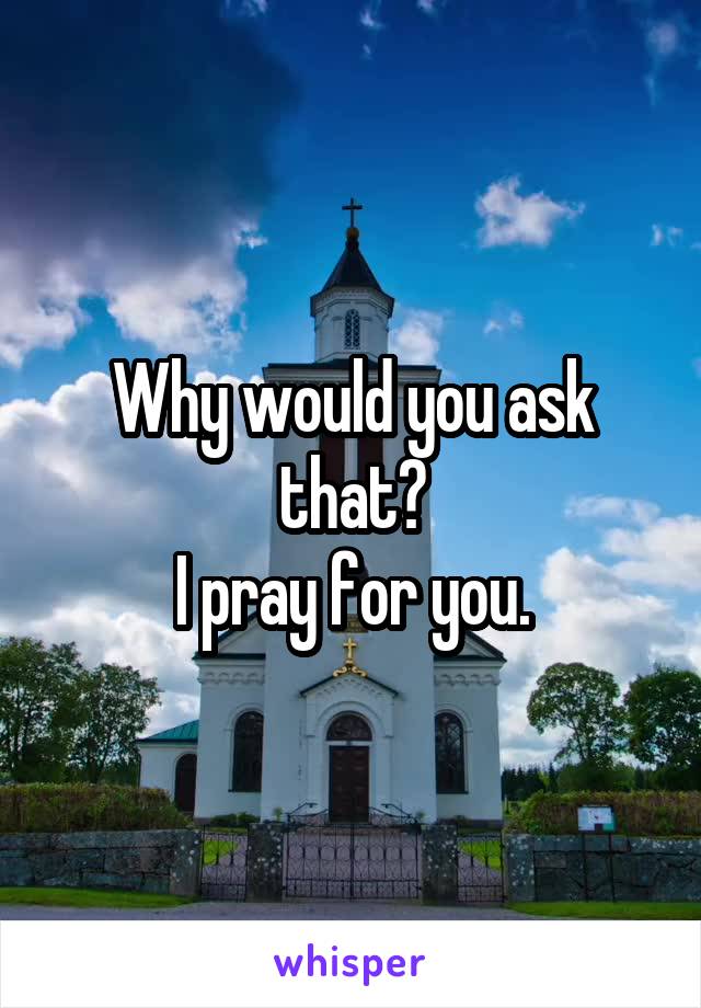 Why would you ask that?
I pray for you.