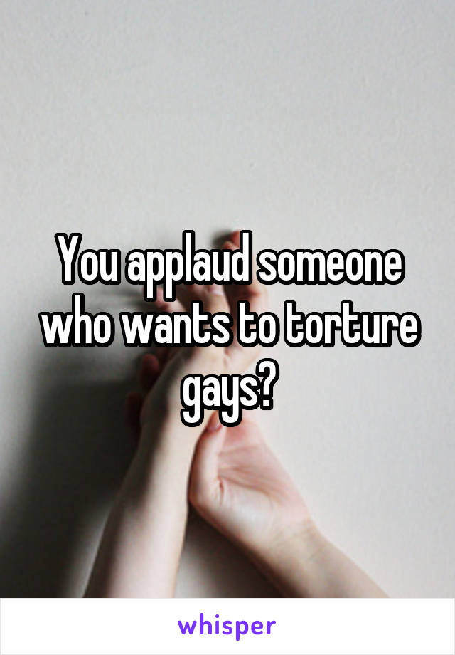 You applaud someone who wants to torture gays?