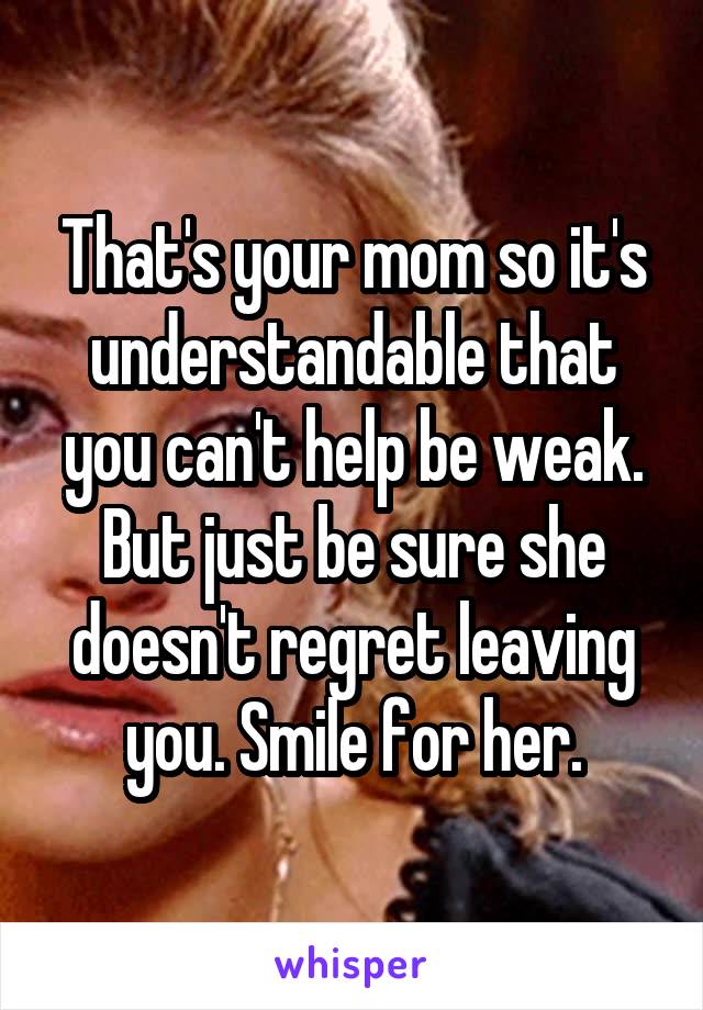 That's your mom so it's understandable that you can't help be weak. But just be sure she doesn't regret leaving you. Smile for her.
