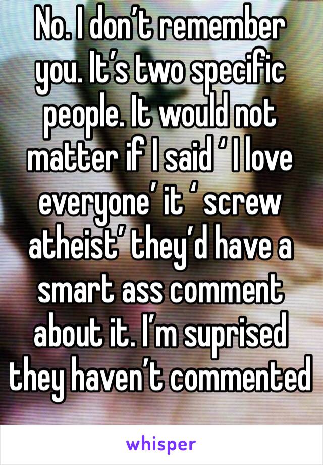 No. I don’t remember you. It’s two specific people. It would not matter if I said ‘ I love everyone’ it ‘ screw atheist’ they’d have a smart ass comment about it. I’m suprised they haven’t commented 