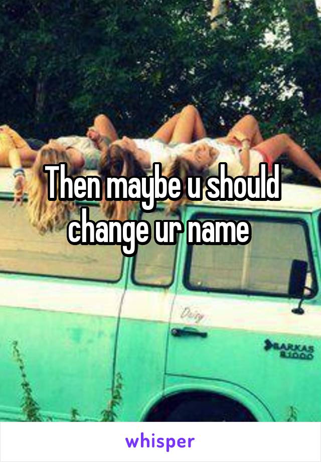 Then maybe u should change ur name 
