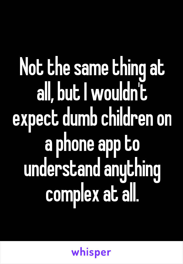 Not the same thing at all, but I wouldn't expect dumb children on a phone app to understand anything complex at all.