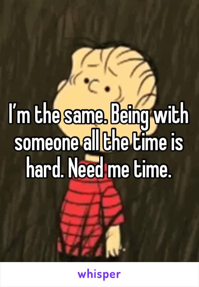 I’m the same. Being with someone all the time is hard. Need me time. 