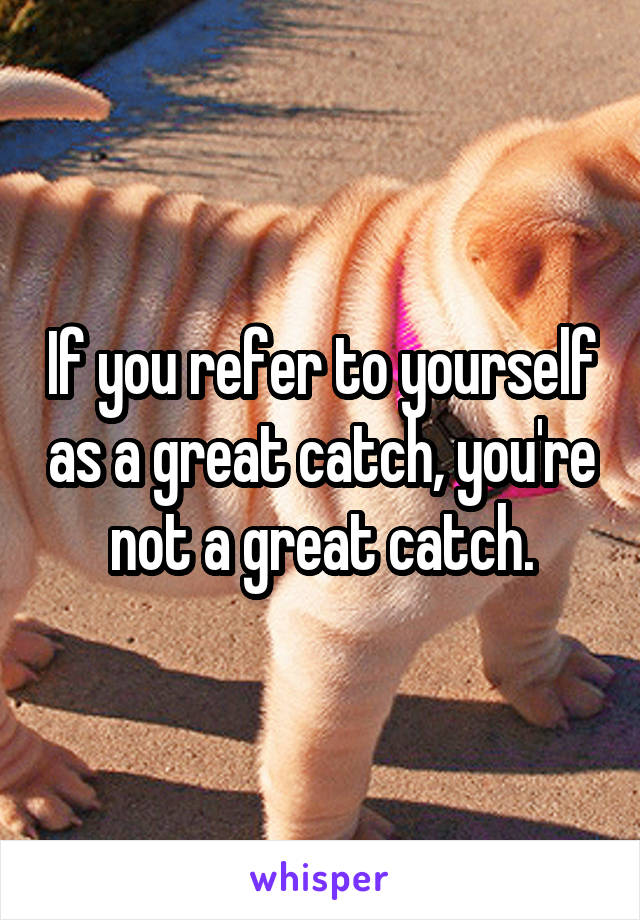 If you refer to yourself as a great catch, you're not a great catch.