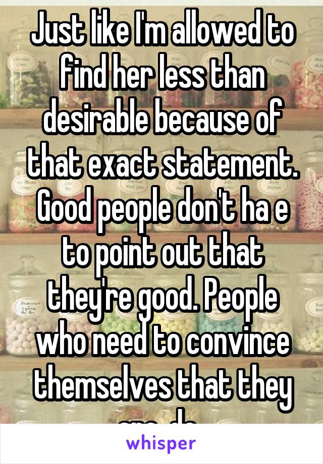 Just like I'm allowed to find her less than desirable because of that exact statement. Good people don't ha e to point out that they're good. People who need to convince themselves that they are, do. 