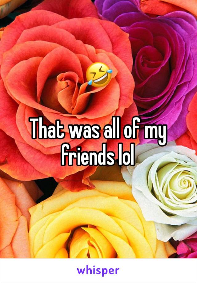 🤣

That was all of my friends lol