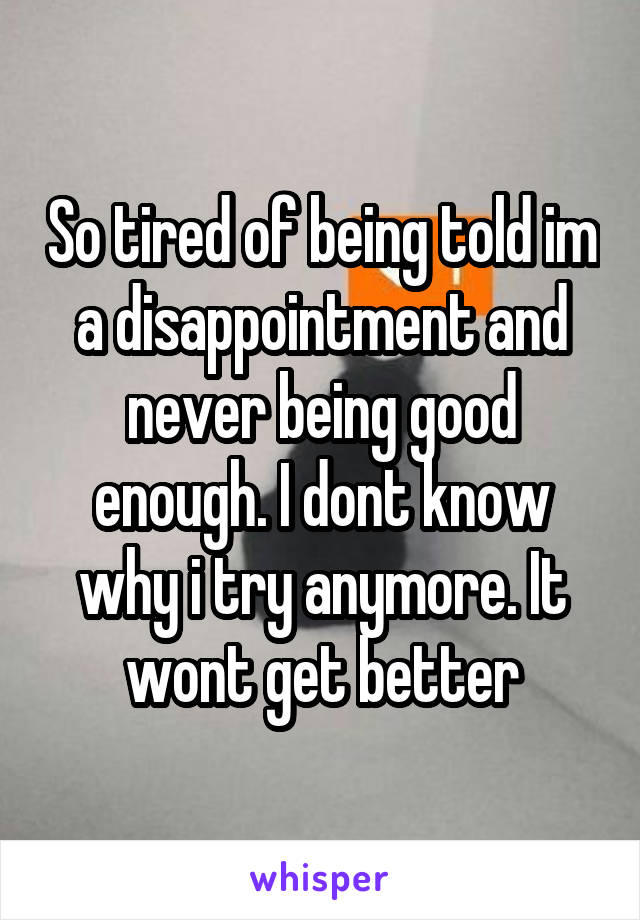 So tired of being told im a disappointment and never being good enough. I dont know why i try anymore. It wont get better