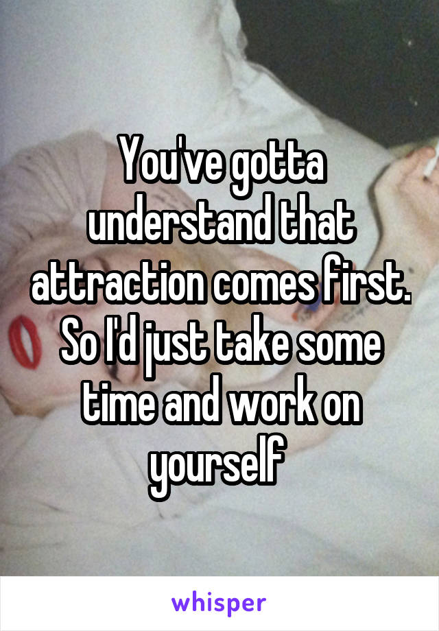 You've gotta understand that attraction comes first. So I'd just take some time and work on yourself 