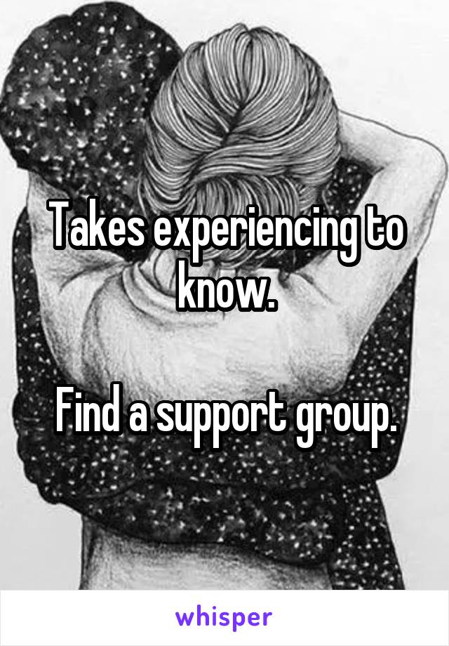 Takes experiencing to know.

Find a support group.