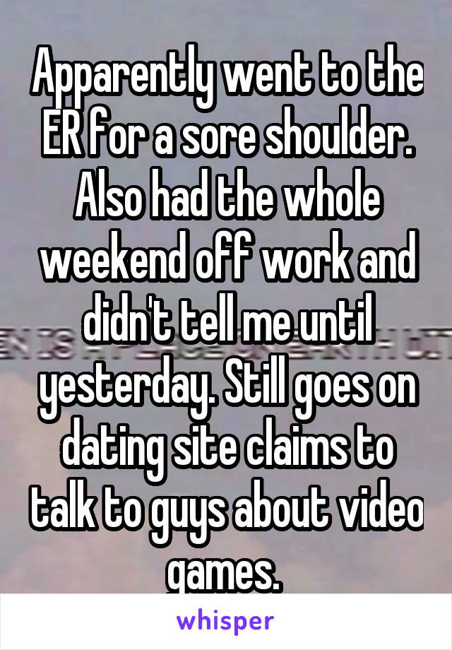 Apparently went to the ER for a sore shoulder. Also had the whole weekend off work and didn't tell me until yesterday. Still goes on dating site claims to talk to guys about video games. 