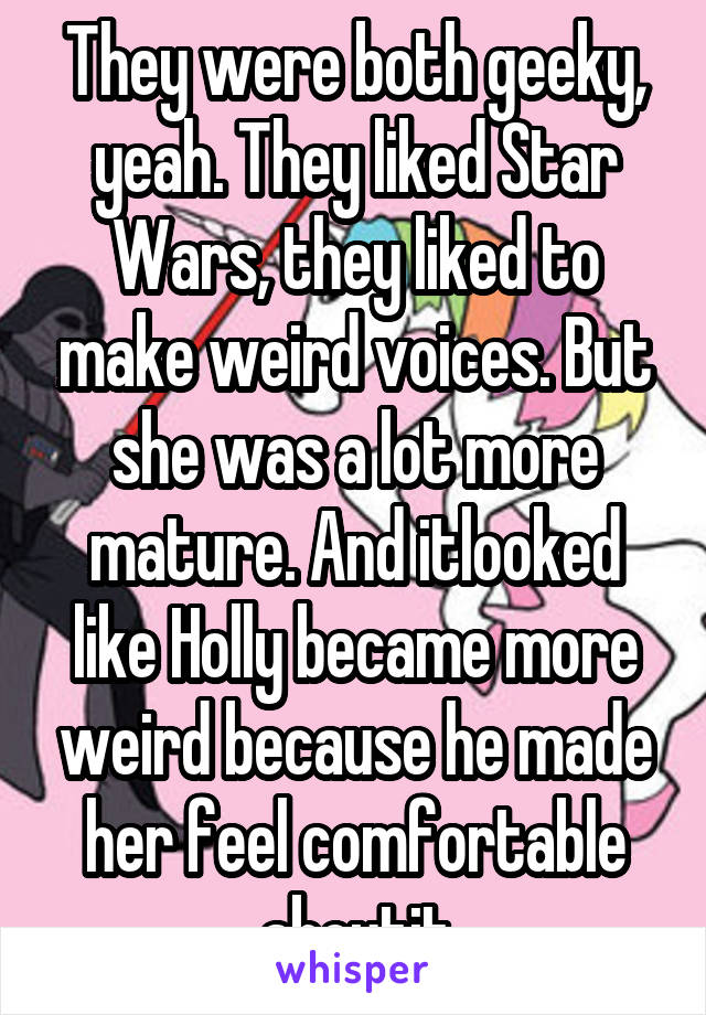 They were both geeky, yeah. They liked Star Wars, they liked to make weird voices. But she was a lot more mature. And itlooked like Holly became more weird because he made her feel comfortable aboutit