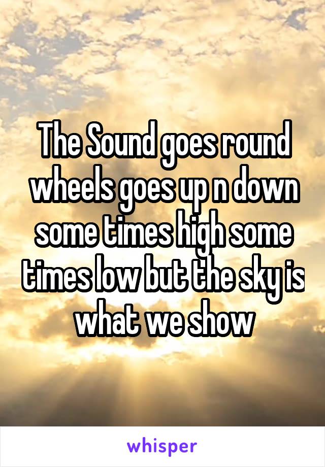 The Sound goes round wheels goes up n down some times high some times low but the sky is what we show