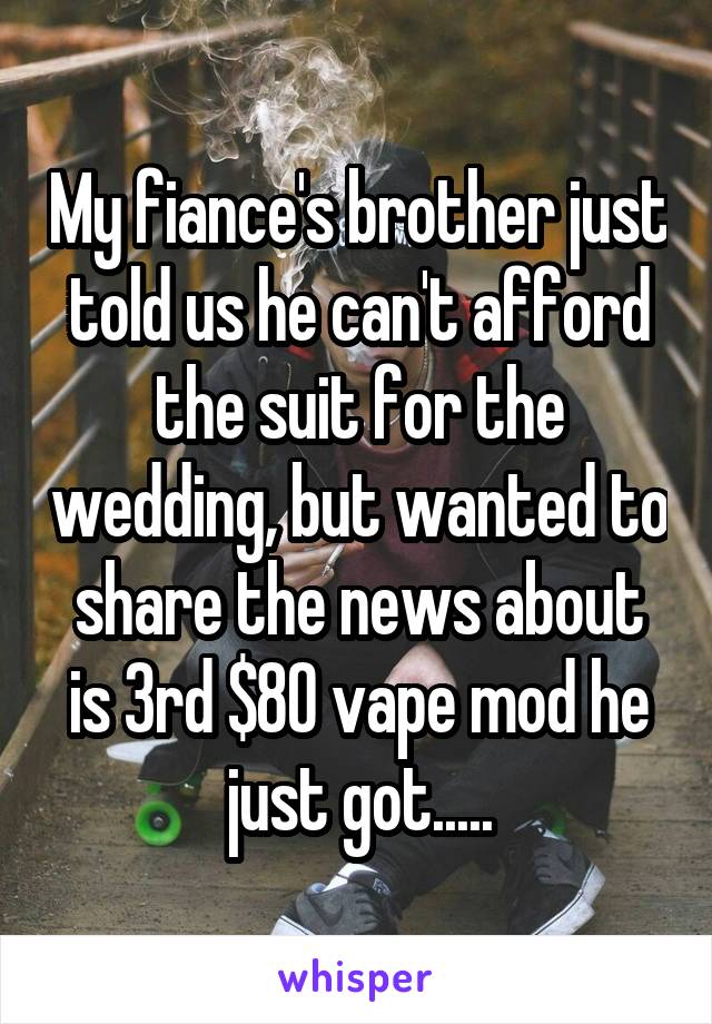 My fiance's brother just told us he can't afford the suit for the wedding, but wanted to share the news about is 3rd $80 vape mod he just got.....