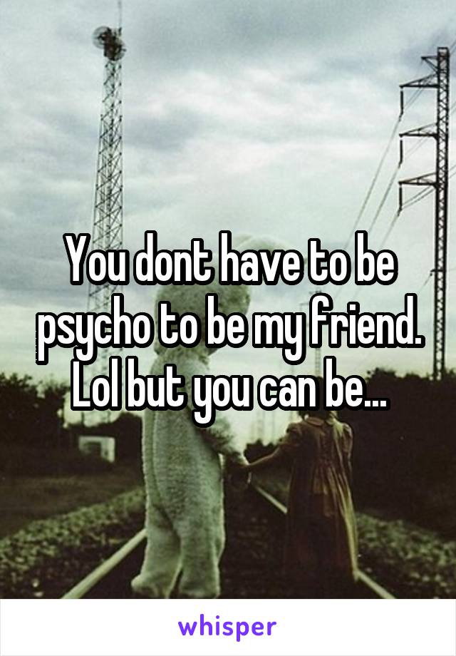 You dont have to be psycho to be my friend. Lol but you can be...