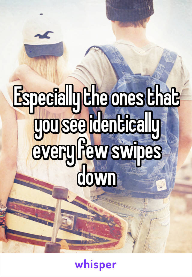 Especially the ones that you see identically every few swipes down