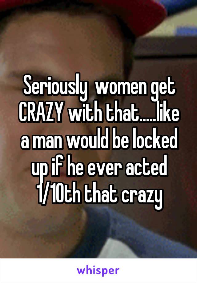 Seriously  women get CRAZY with that.....like a man would be locked up if he ever acted 1/10th that crazy