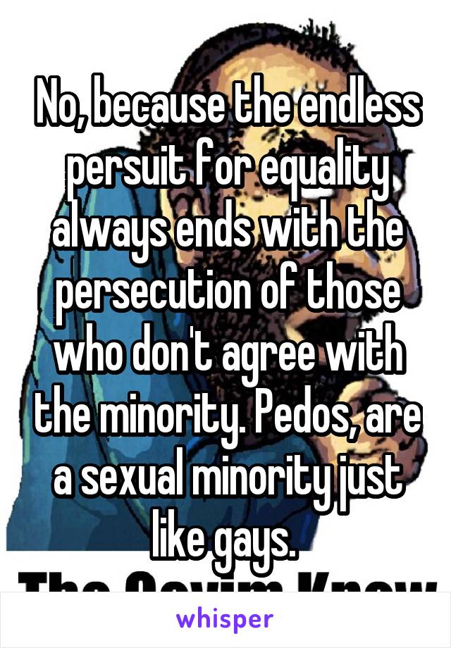 No, because the endless persuit for equality always ends with the persecution of those who don't agree with the minority. Pedos, are a sexual minority just like gays. 