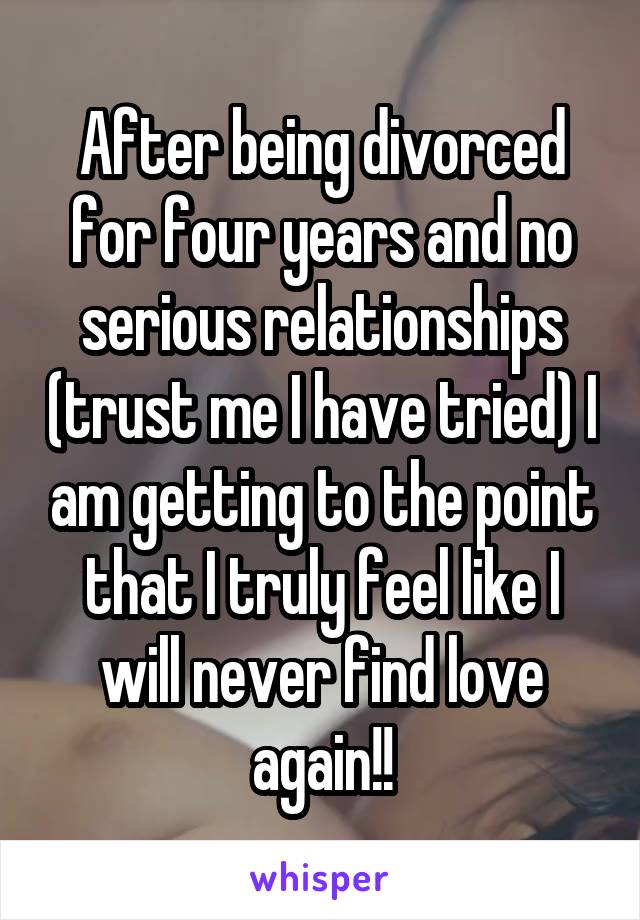 After being divorced for four years and no serious relationships (trust me I have tried) I am getting to the point that I truly feel like I will never find love again!!