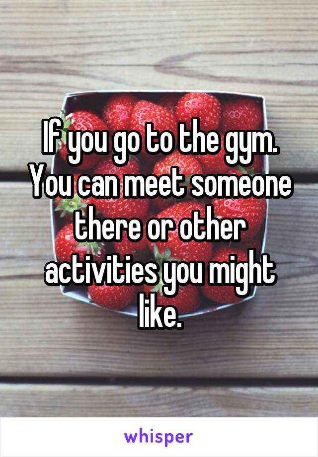 If you go to the gym. You can meet someone there or other activities you might like.