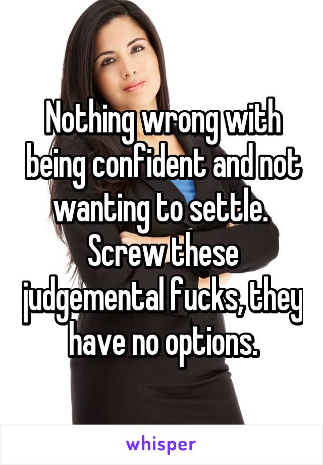 Nothing wrong with being confident and not wanting to settle. 
Screw these judgemental fucks, they have no options.