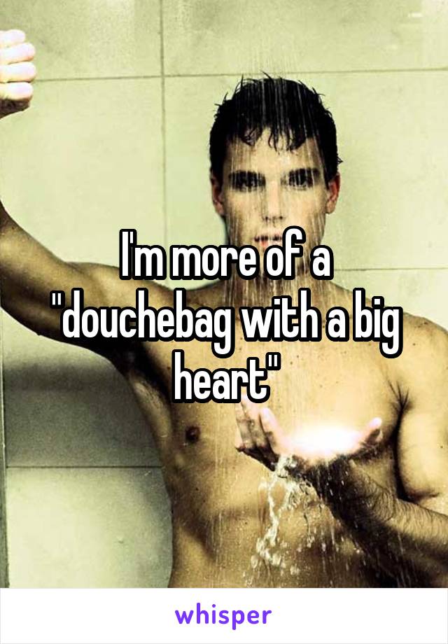 I'm more of a "douchebag with a big heart"