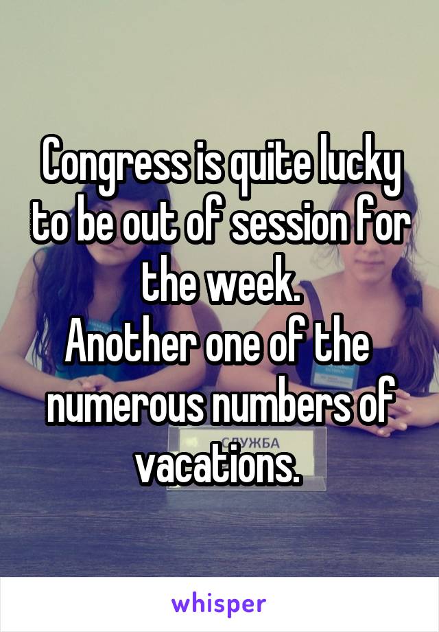 Congress is quite lucky to be out of session for the week.
Another one of the  numerous numbers of vacations. 