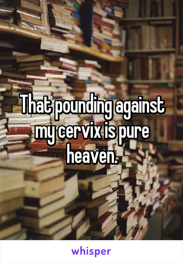 That pounding against my cervix is pure heaven.