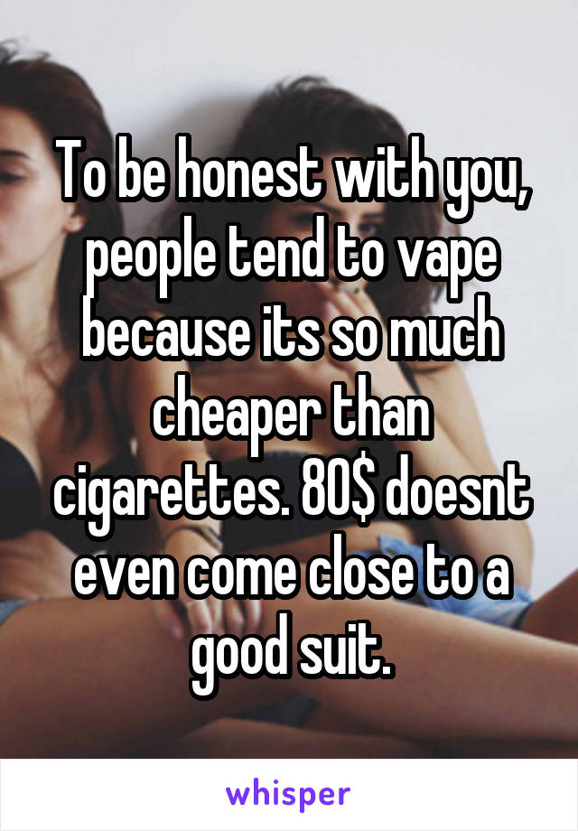 To be honest with you, people tend to vape because its so much cheaper than cigarettes. 80$ doesnt even come close to a good suit.